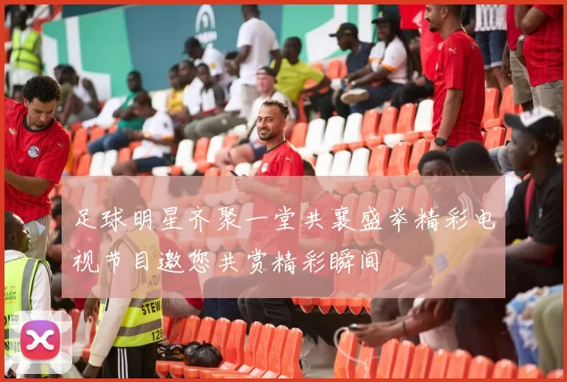 足球明星齐聚一堂共襄盛举精彩电视节目邀您共赏精彩瞬间