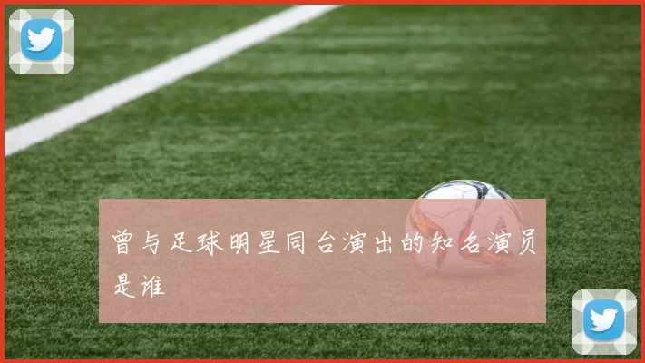 曾与足球明星同台演出的知名演员是谁