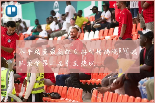 和平精英最新配合排行榜揭晓RNG战队荣登第二名引发热议