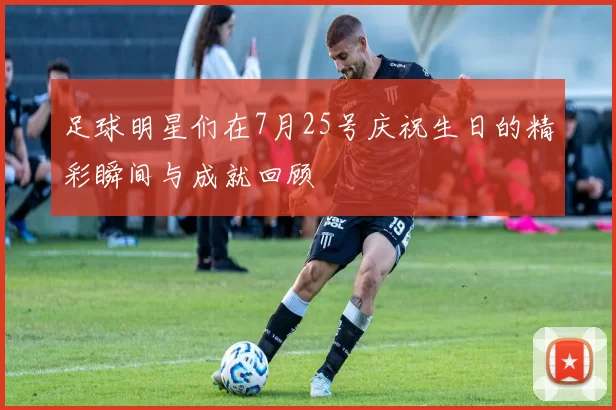 足球明星们在7月25号庆祝生日的精彩瞬间与成就回顾