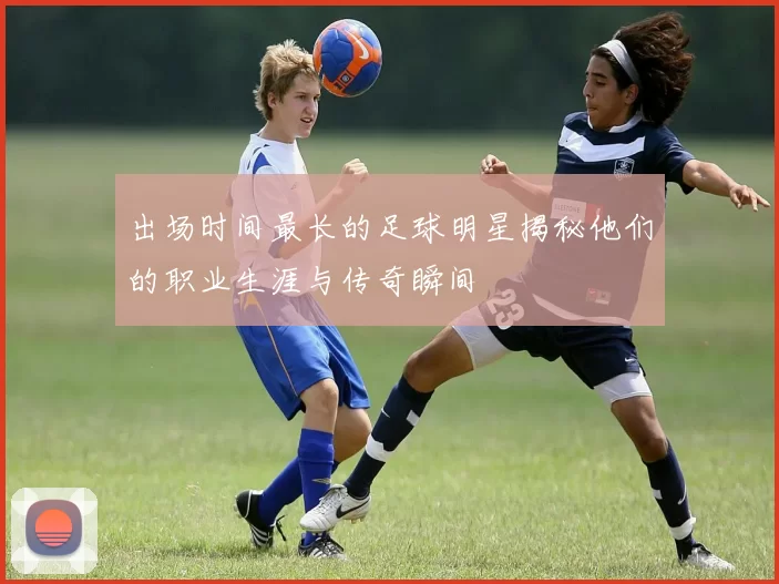 出场时间最长的足球明星揭秘他们的职业生涯与传奇瞬间