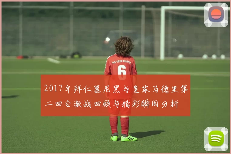 2017年拜仁慕尼黑与皇家马德里第二回合激战回顾与精彩瞬间分析