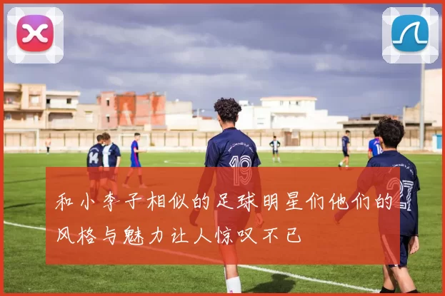 和小李子相似的足球明星们他们的风格与魅力让人惊叹不已