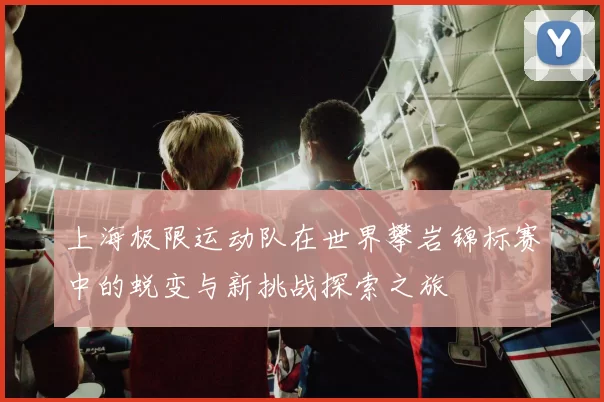 上海极限运动队在世界攀岩锦标赛中的蜕变与新挑战探索之旅