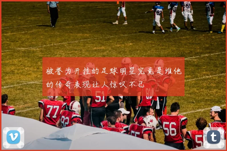 被誉为开挂的足球明星究竟是谁他的传奇表现让人惊叹不已