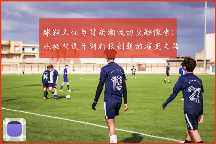 球鞋文化与时尚潮流的交融探索：从经典设计到科技创新的演变之路