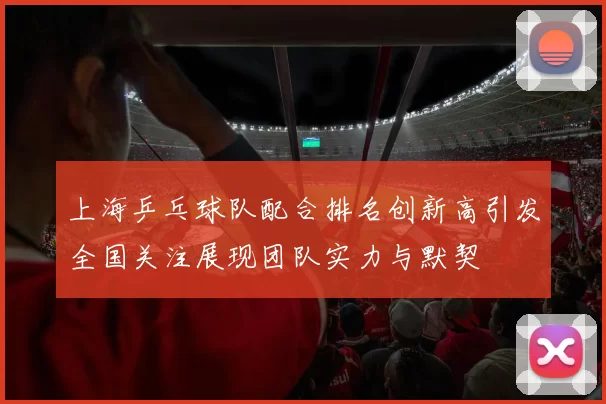 上海乒乓球队配合排名创新高引发全国关注展现团队实力与默契