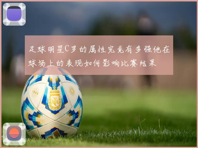 足球明星C罗的属性究竟有多强他在球场上的表现如何影响比赛结果