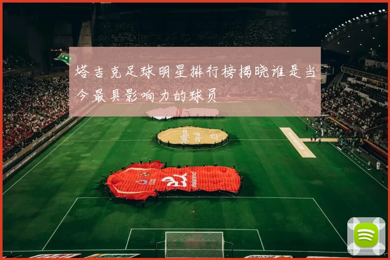 塔吉克足球明星排行榜揭晓谁是当今最具影响力的球员