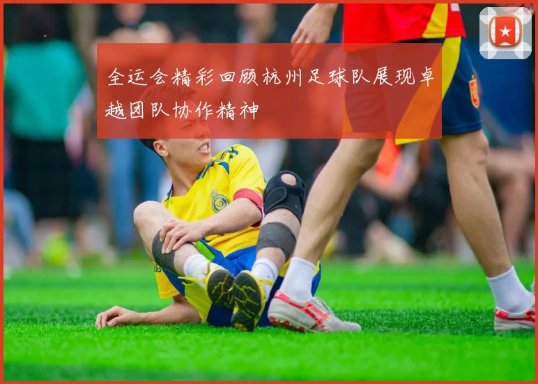 全运会精彩回顾杭州足球队展现卓越团队协作精神