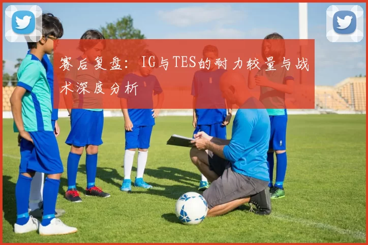 赛后复盘：IG与TES的耐力较量与战术深度分析