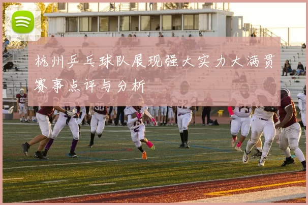 杭州乒乓球队展现强大实力大满贯赛事点评与分析