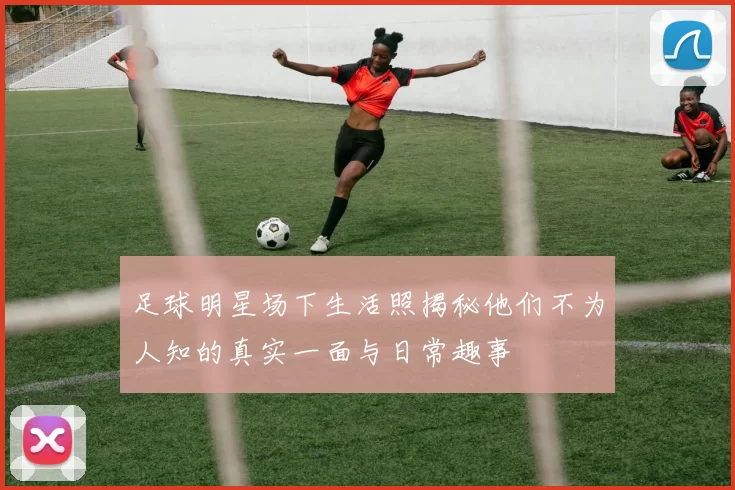 足球明星场下生活照揭秘他们不为人知的真实一面与日常趣事