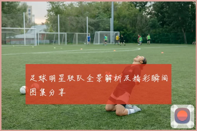 足球明星联队全景解析及精彩瞬间图集分享