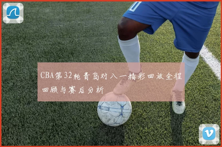 CBA第32轮青岛对八一精彩回放全程回顾与赛后分析
