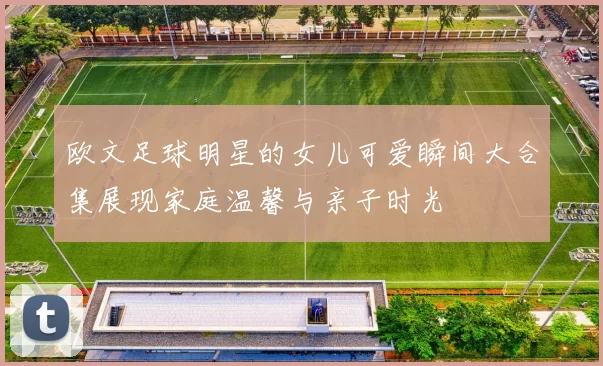 欧文足球明星的女儿可爱瞬间大合集展现家庭温馨与亲子时光
