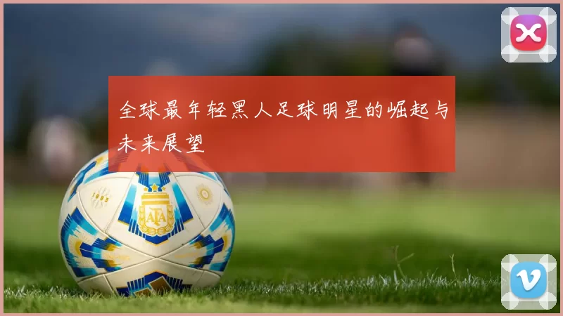 全球最年轻黑人足球明星的崛起与未来展望