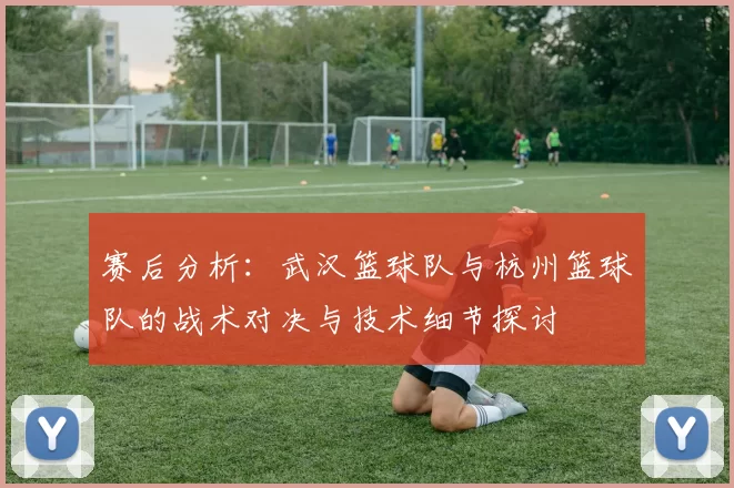 赛后分析：武汉篮球队与杭州篮球队的战术对决与技术细节探讨