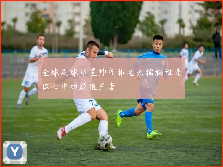 全球足球明星帅气排名大揭秘谁是你心中的颜值王者