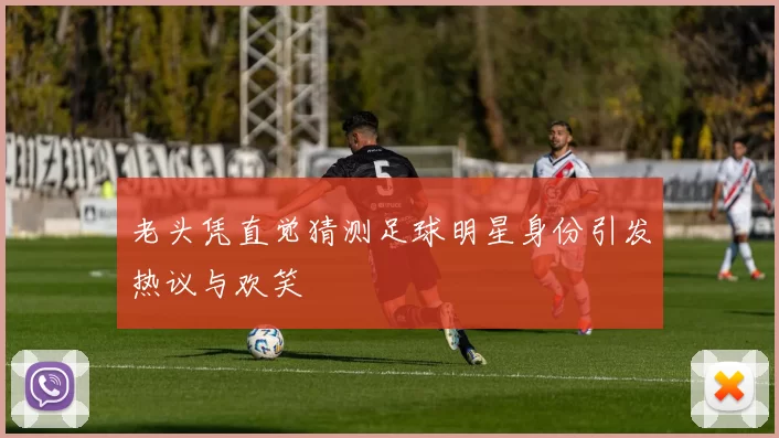 老头凭直觉猜测足球明星身份引发热议与欢笑