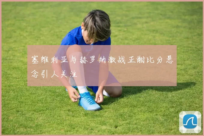 塞维利亚与赫罗纳激战正酣比分悬念引人关注