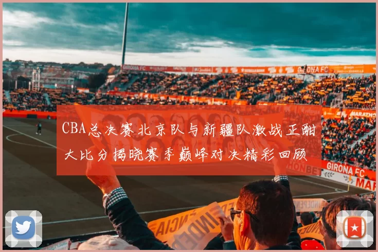 CBA总决赛北京队与新疆队激战正酣大比分揭晓赛季巅峰对决精彩回顾