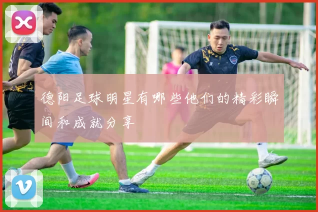 德阳足球明星有哪些他们的精彩瞬间和成就分享