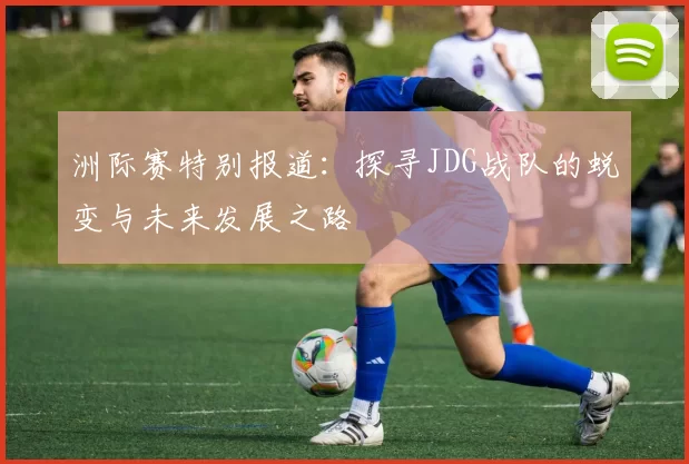洲际赛特别报道：探寻JDG战队的蜕变与未来发展之路