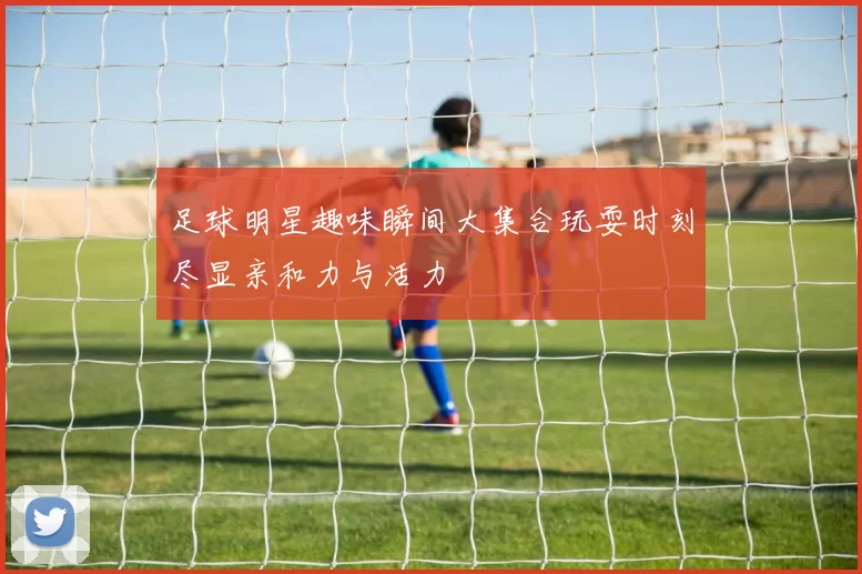 足球明星趣味瞬间大集合玩耍时刻尽显亲和力与活力