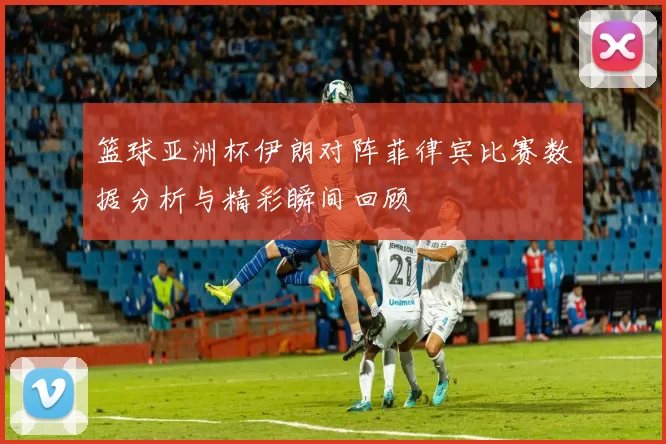 篮球亚洲杯伊朗对阵菲律宾比赛数据分析与精彩瞬间回顾