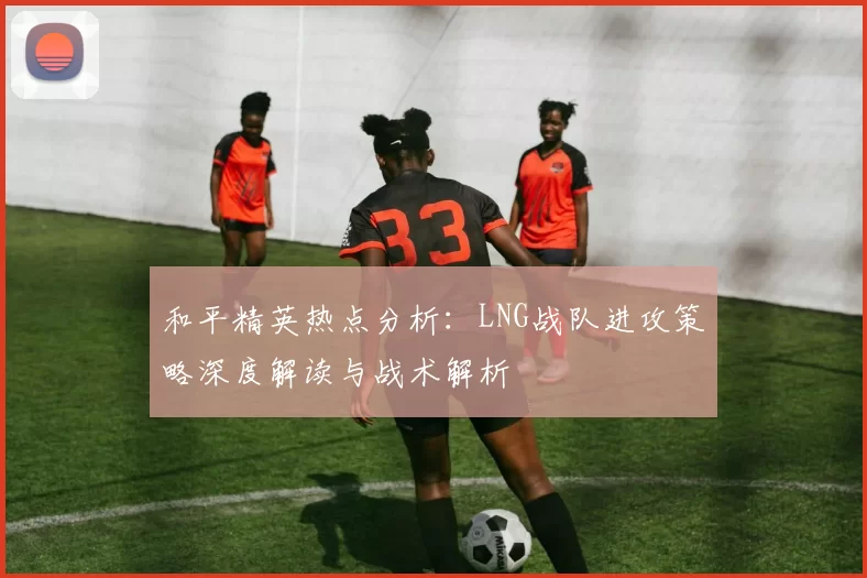 和平精英热点分析：LNG战队进攻策略深度解读与战术解析