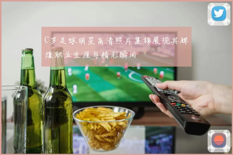 C罗足球明星高清照片集锦展现其辉煌职业生涯与精彩瞬间