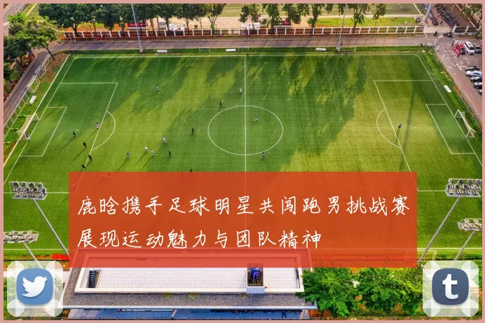 鹿晗携手足球明星共闯跑男挑战赛展现运动魅力与团队精神