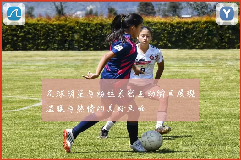 足球明星与粉丝亲密互动瞬间展现温暖与热情的美好画面