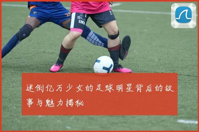 迷倒亿万少女的足球明星背后的故事与魅力揭秘
