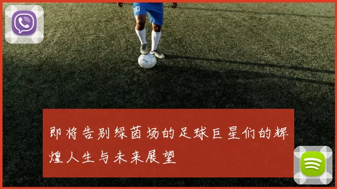 即将告别绿茵场的足球巨星们的辉煌人生与未来展望