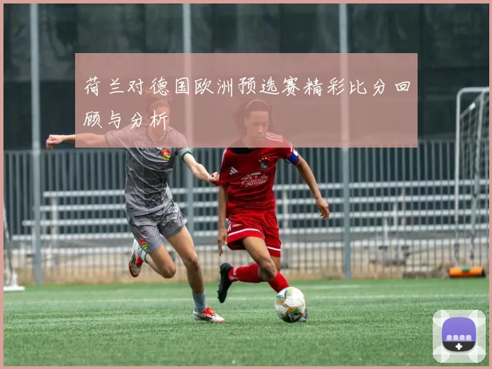 荷兰对德国欧洲预选赛精彩比分回顾与分析