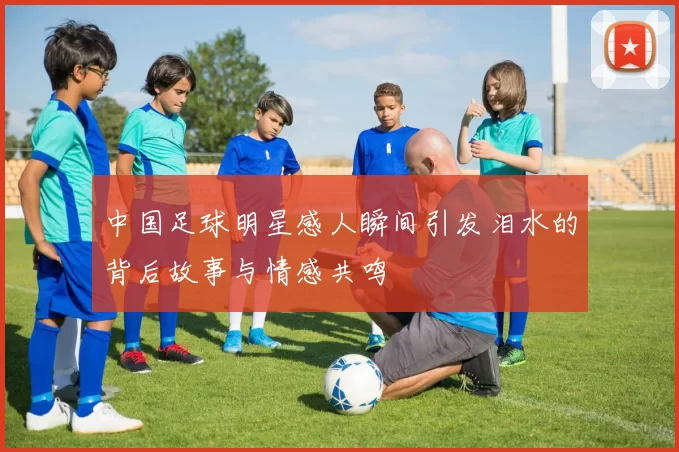 中国足球明星感人瞬间引发泪水的背后故事与情感共鸣