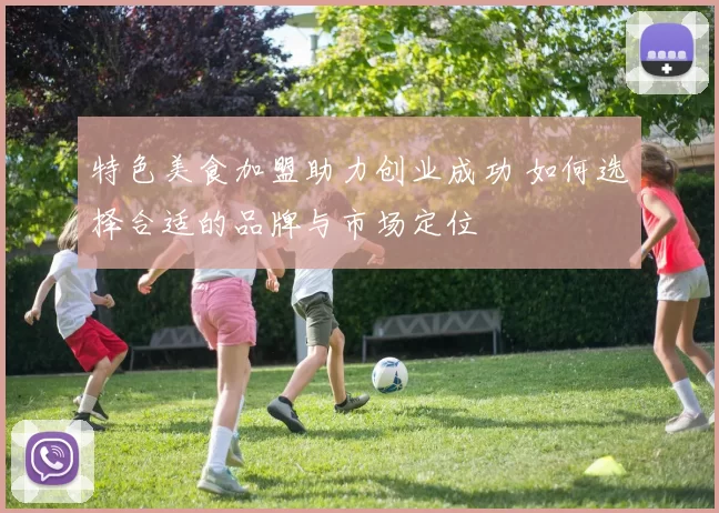 特色美食加盟助力创业成功 如何选择合适的品牌与市场定位