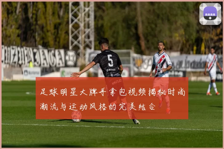 足球明星大牌手拿包视频揭秘时尚潮流与运动风格的完美结合