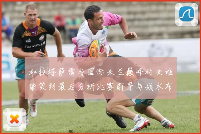 加拉塔萨雷与国际米兰巅峰对决谁能笑到最后分析比赛前景与战术布局