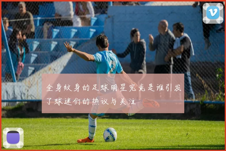 全身纹身的足球明星究竟是谁引发了球迷们的热议与关注