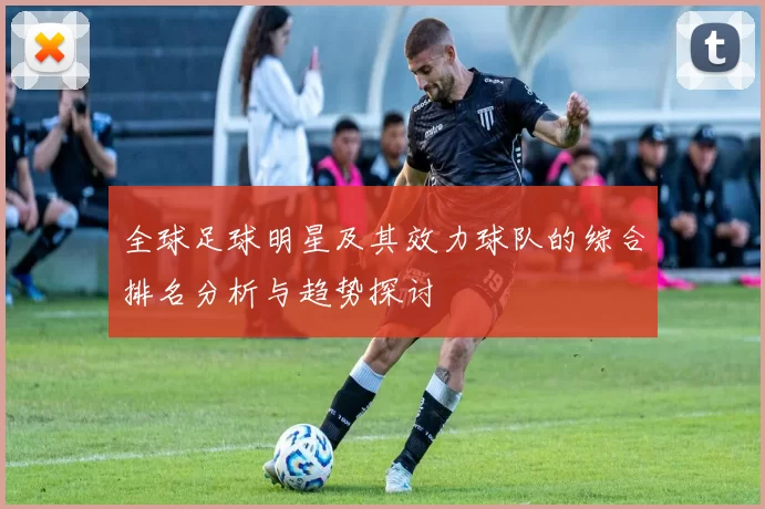 全球足球明星及其效力球队的综合排名分析与趋势探讨