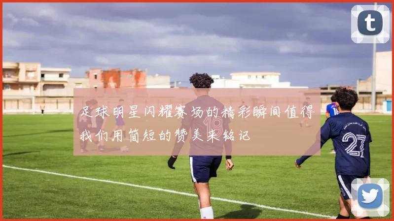 足球明星闪耀赛场的精彩瞬间值得我们用简短的赞美来铭记