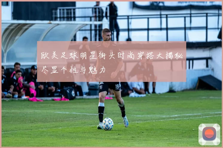 欧美足球明星街头时尚穿搭大揭秘尽显个性与魅力
