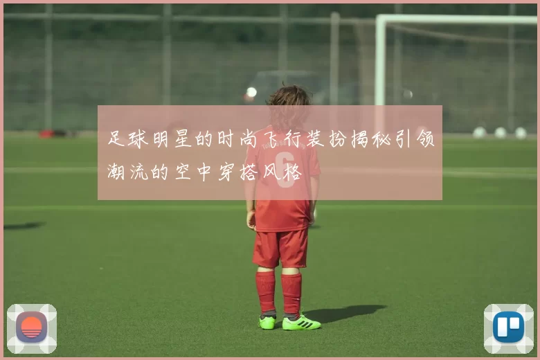 足球明星的时尚飞行装扮揭秘引领潮流的空中穿搭风格