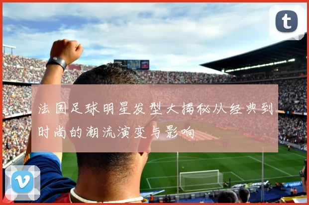 法国足球明星发型大揭秘从经典到时尚的潮流演变与影响