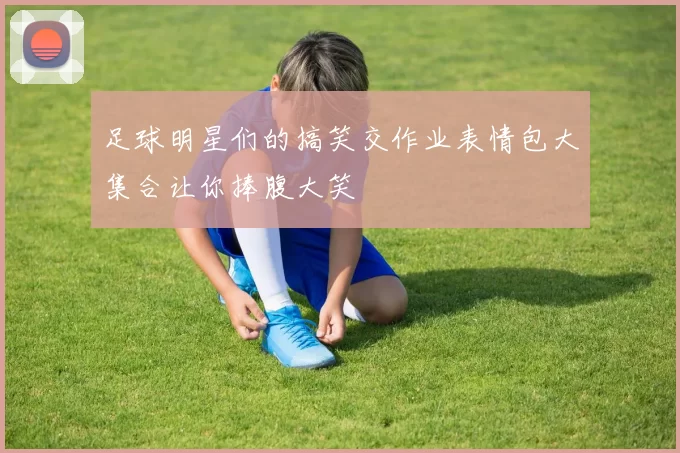 足球明星们的搞笑交作业表情包大集合让你捧腹大笑