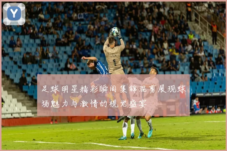 足球明星精彩瞬间集锦混剪展现球场魅力与激情的视觉盛宴