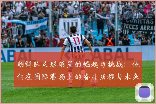 朝鲜队足球明星的崛起与挑战：他们在国际赛场上的奋斗历程与未来展望